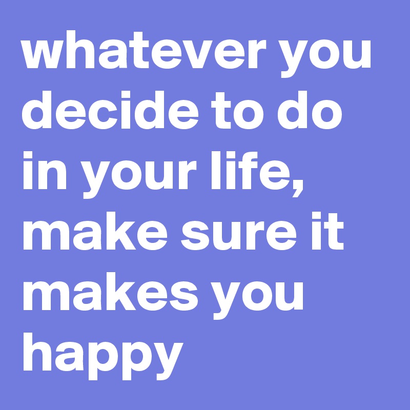 whatever you decide to do in your life, make sure it makes you happy 