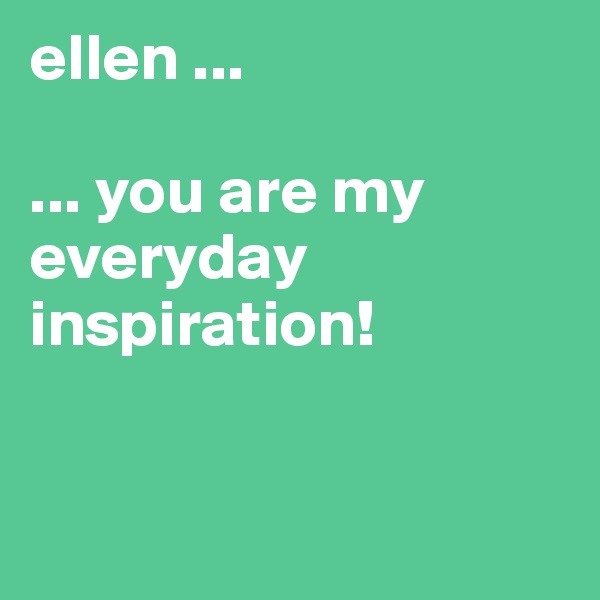 ellen ...

... you are my everyday inspiration!


