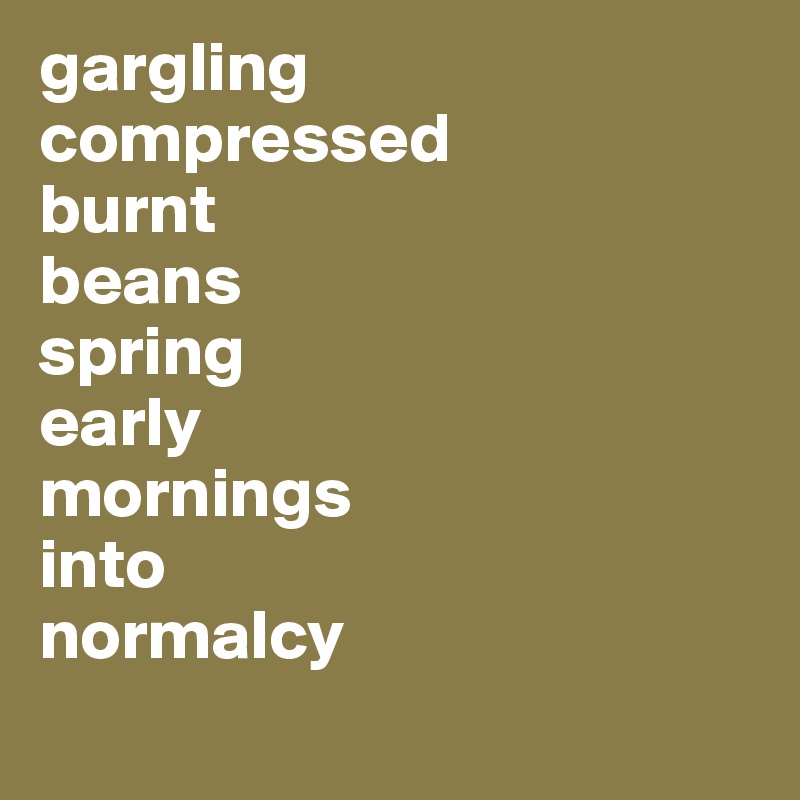 gargling
compressed
burnt
beans
spring
early
mornings
into
normalcy
