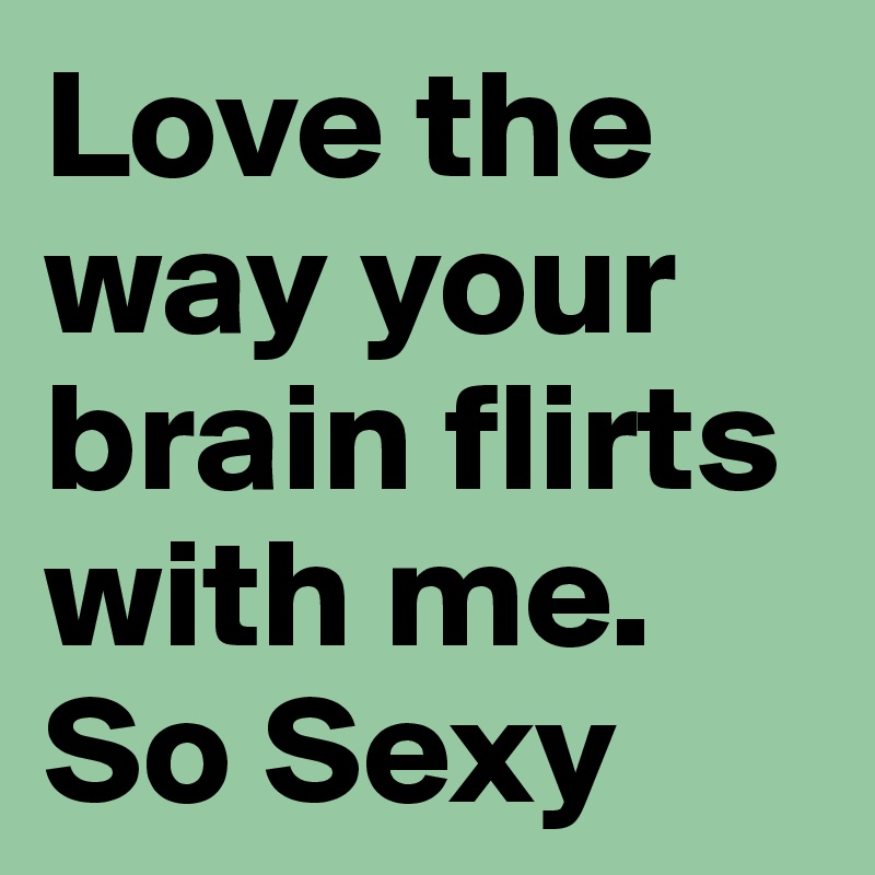 Love the way your brain flirts with me. So Sexy
