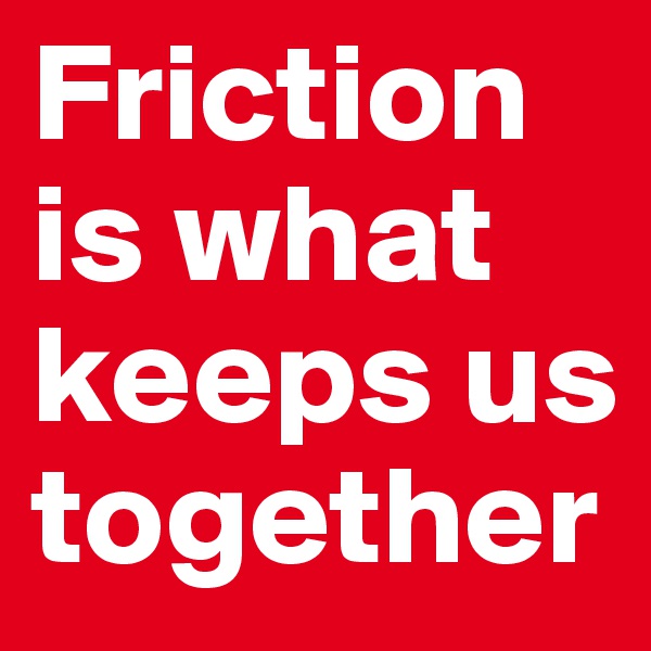 Friction is what keeps us together