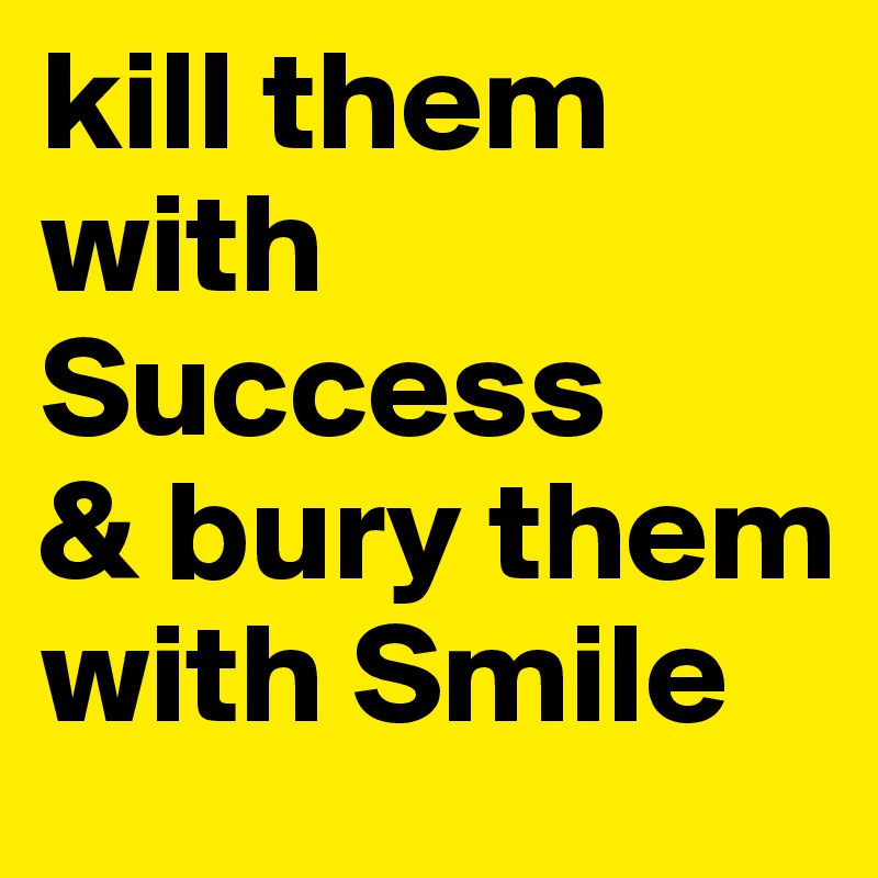 kill them with Success
& bury them with Smile