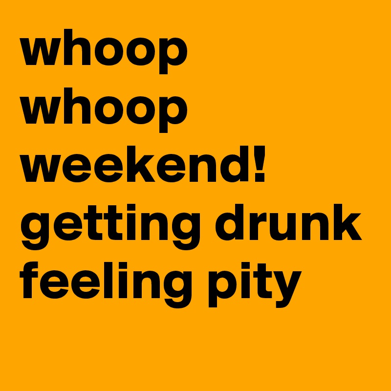 whoop whoop weekend! getting drunk feeling pity