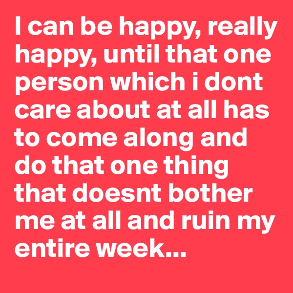 I can be happy, really happy, until that one person which i dont care about at all has to come along and do that one thing that doesnt bother me at all and ruin my entire week...