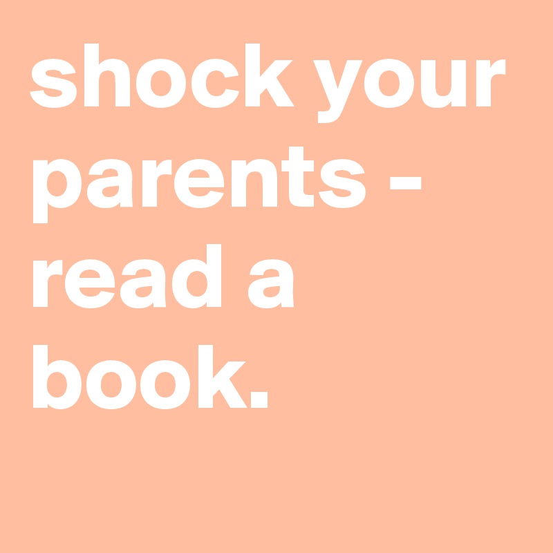shock your parents - read a book.