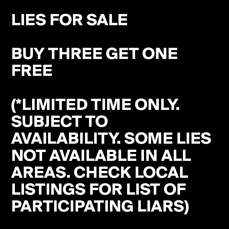 LIES FOR SALE

BUY THREE GET ONE FREE

(*LIMITED TIME ONLY. SUBJECT TO AVAILABILITY. SOME LIES NOT AVAILABLE IN ALL AREAS. CHECK LOCAL LISTINGS FOR LIST OF PARTICIPATING LIARS)