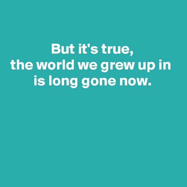 

But it's true,
the world we grew up in 
is long gone now.




