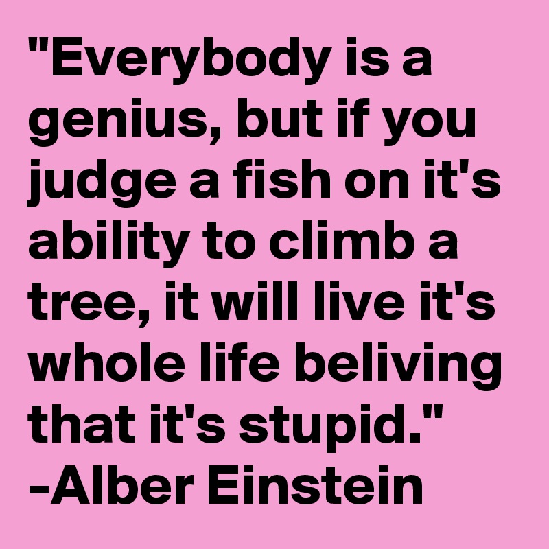 "Everybody is a genius, but if you judge a fish on it's ability to climb a tree, it will live it's whole life beliving that it's stupid."
-Alber Einstein