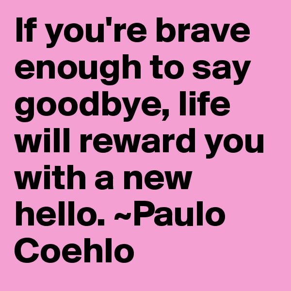 If you're brave enough to say goodbye, life will reward you with a new hello. ~Paulo Coehlo