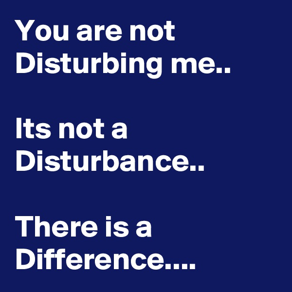 You are not Disturbing me..

Its not a Disturbance..

There is a Difference....