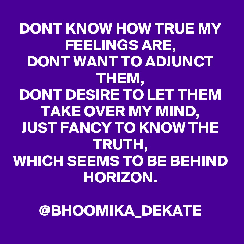 DONT KNOW HOW TRUE MY FEELINGS ARE,
DONT WANT TO ADJUNCT THEM,
DONT DESIRE TO LET THEM TAKE OVER MY MIND,
JUST FANCY TO KNOW THE TRUTH,
WHICH SEEMS TO BE BEHIND HORIZON.
                       @BHOOMIKA_DEKATE
