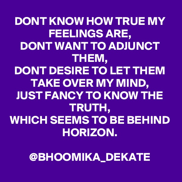 DONT KNOW HOW TRUE MY FEELINGS ARE,
DONT WANT TO ADJUNCT THEM,
DONT DESIRE TO LET THEM TAKE OVER MY MIND,
JUST FANCY TO KNOW THE TRUTH,
WHICH SEEMS TO BE BEHIND HORIZON.
                       @BHOOMIKA_DEKATE
