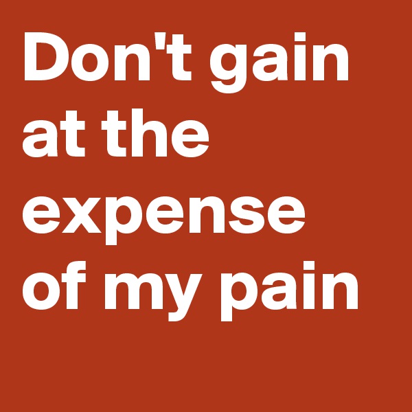 Don't gain at the expense of my pain 