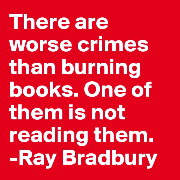 There are worse crimes than burning books. One of them is not reading them.
-Ray Bradbury