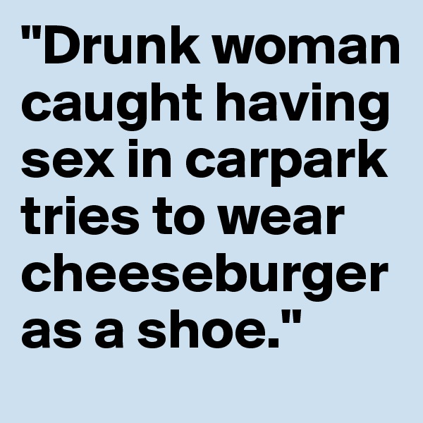 "Drunk woman caught having sex in carpark tries to wear cheeseburger as a shoe."