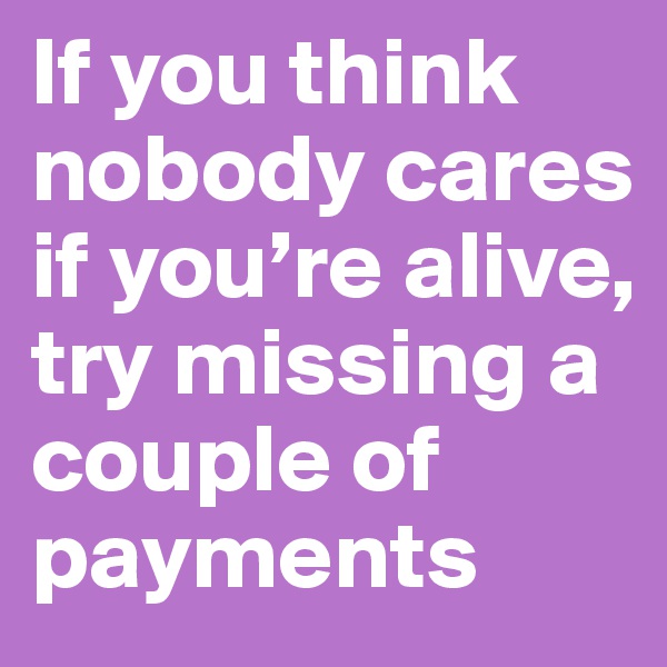 If you think nobody cares if you’re alive, try missing a couple of payments