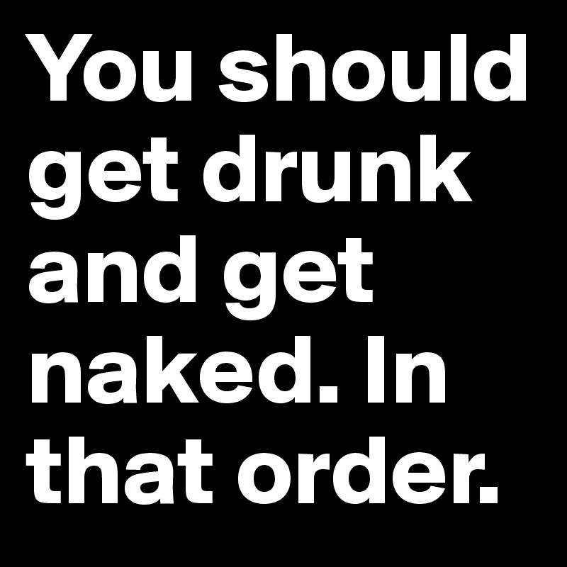 You should get drunk 
and get naked. In that order. 
