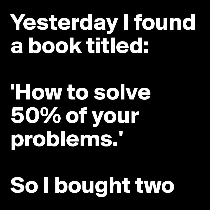 Yesterday I found a book titled:

'How to solve 50% of your problems.'

So I bought two