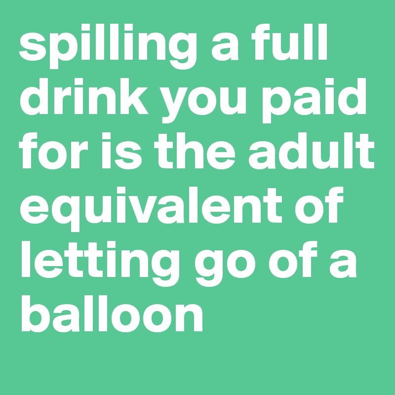 spilling a full drink you paid for is the adult equivalent of letting go of a balloon