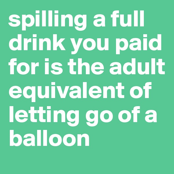 spilling a full drink you paid for is the adult equivalent of letting go of a balloon