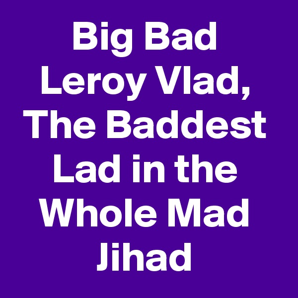 Big Bad Leroy Vlad, The Baddest Lad in the Whole Mad Jihad