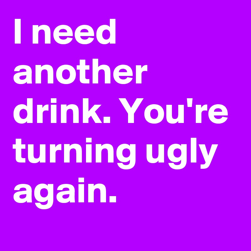 I need another drink. You're turning ugly again.