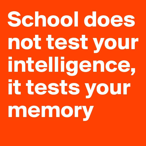School does not test your intelligence, it tests your memory