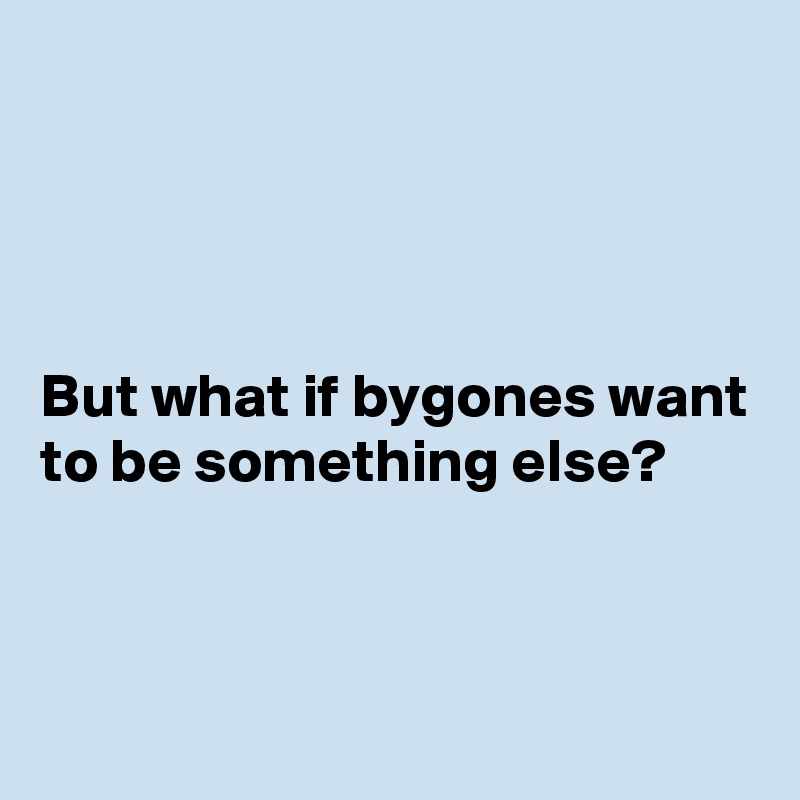 




But what if bygones want to be something else?



