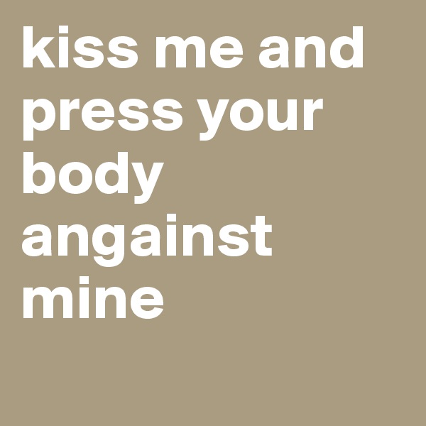 kiss me and press your body angainst mine 
