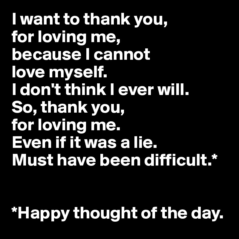 I want to thank you, 
for loving me, 
because I cannot 
love myself.
I don't think I ever will. 
So, thank you, 
for loving me. 
Even if it was a lie.
Must have been difficult.*


*Happy thought of the day.