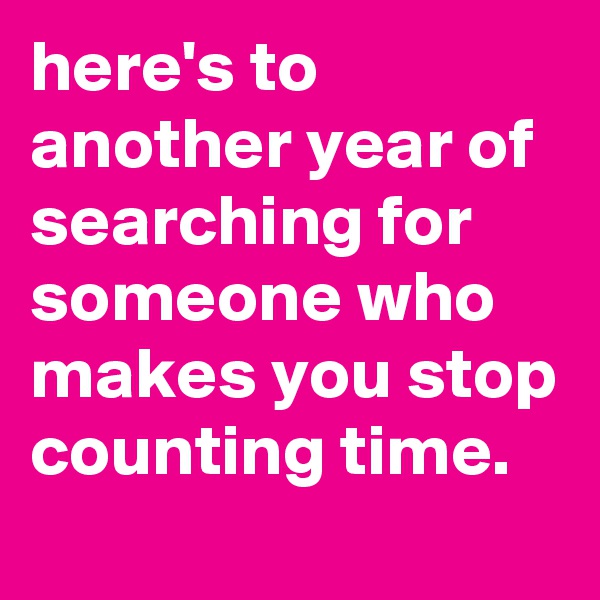 here's to another year of searching for someone who makes you stop counting time.