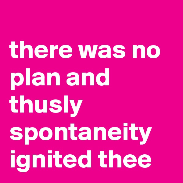 
there was no plan and thusly
spontaneity ignited thee