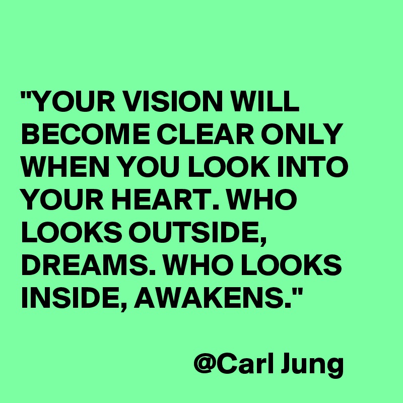 

"YOUR VISION WILL BECOME CLEAR ONLY WHEN YOU LOOK INTO YOUR HEART. WHO LOOKS OUTSIDE, DREAMS. WHO LOOKS INSIDE, AWAKENS."

                            @Carl Jung