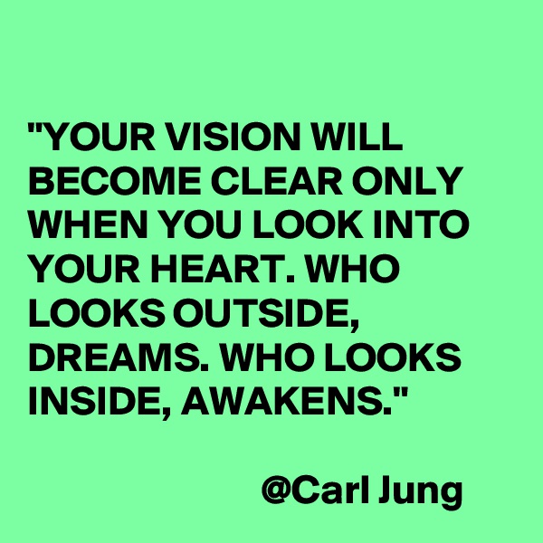 

"YOUR VISION WILL BECOME CLEAR ONLY WHEN YOU LOOK INTO YOUR HEART. WHO LOOKS OUTSIDE, DREAMS. WHO LOOKS INSIDE, AWAKENS."

                            @Carl Jung