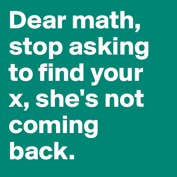 Dear math, stop asking to find your x, she's not coming back.