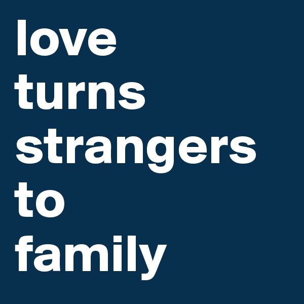 love 
turns strangers to
family