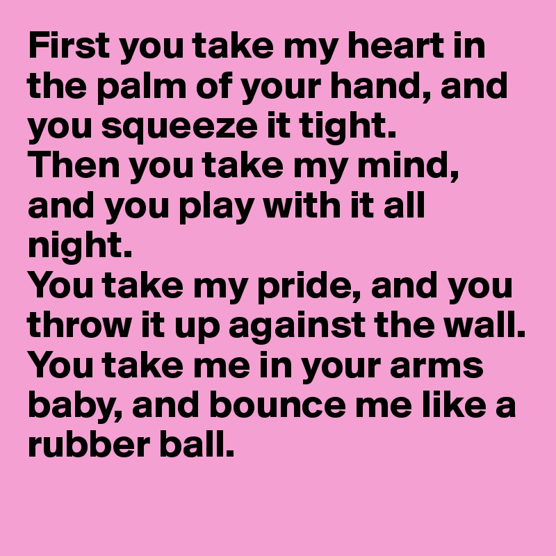 First you take my heart in the palm of your hand, and you squeeze it tight.
Then you take my mind, and you play with it all night.
You take my pride, and you throw it up against the wall.
You take me in your arms baby, and bounce me like a rubber ball.

