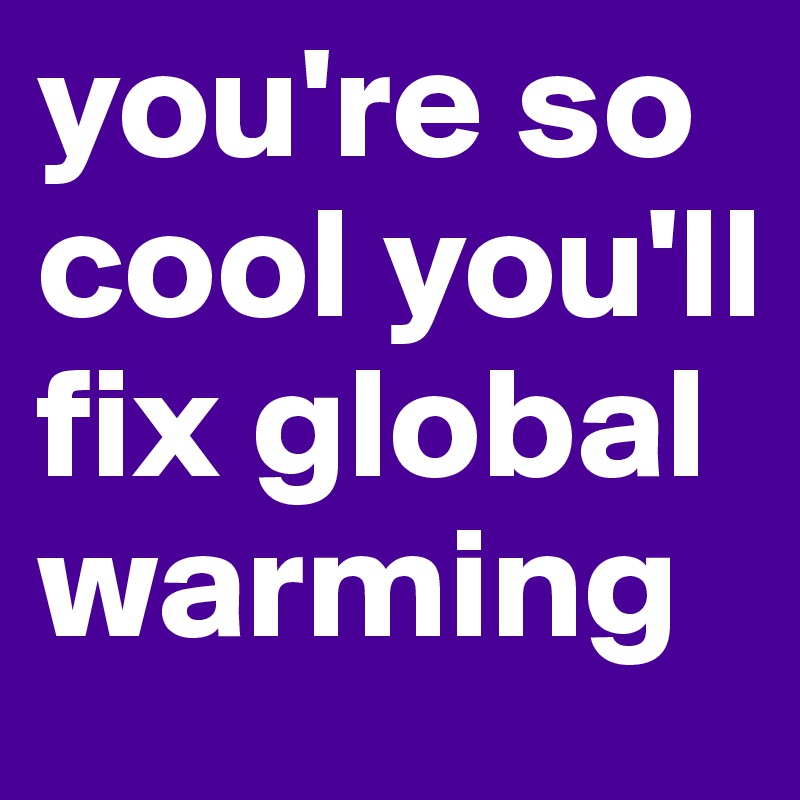 you're so cool you'll fix global warming