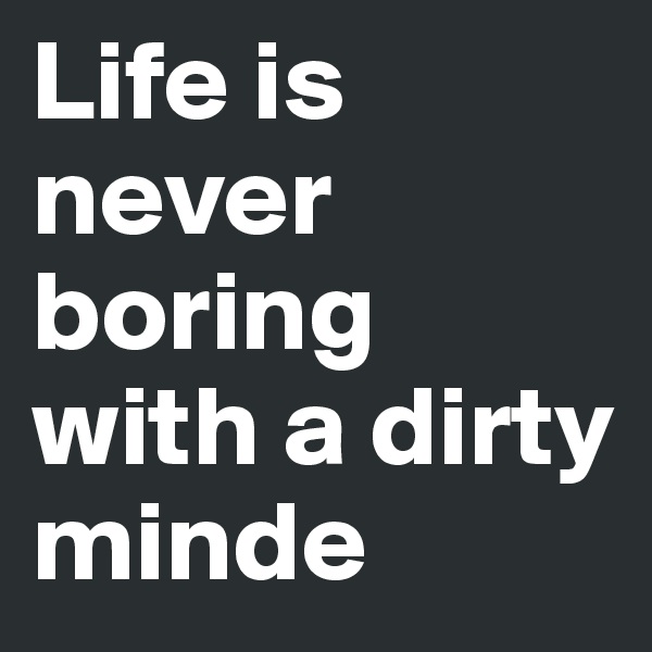 Life is never boring with a dirty minde