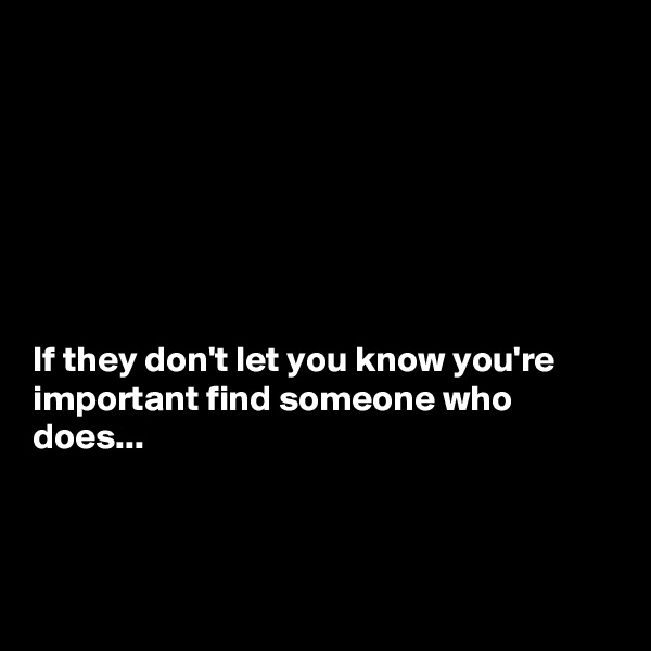 







If they don't let you know you're important find someone who does...



