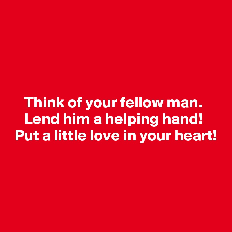 




    Think of your fellow man.
    Lend him a helping hand!
 Put a little love in your heart!



