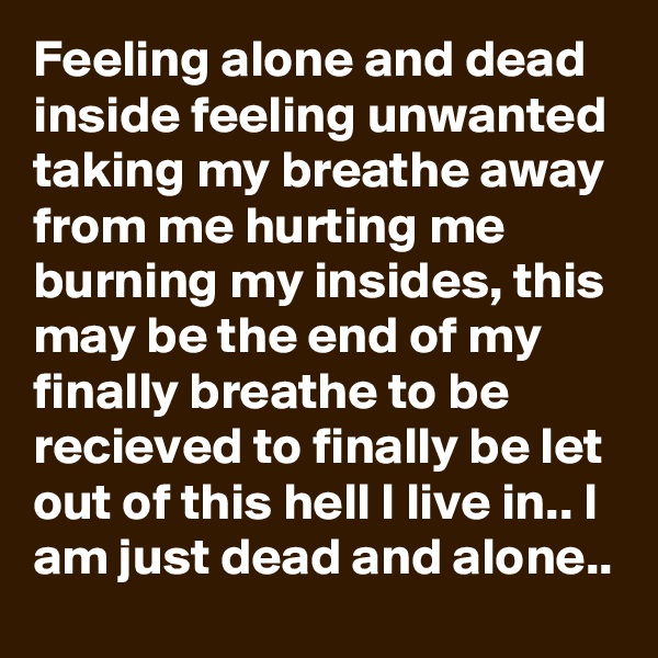Feeling alone and dead inside feeling unwanted taking my breathe away from me hurting me burning my insides, this may be the end of my finally breathe to be recieved to finally be let out of this hell I live in.. I am just dead and alone..