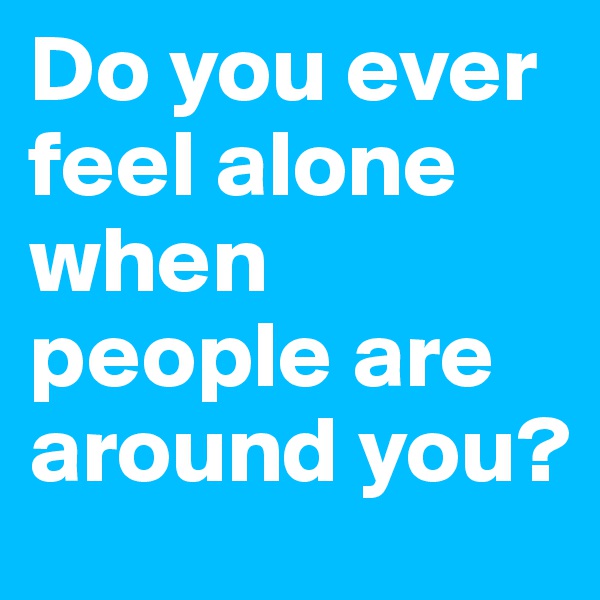 Do you ever feel alone when people are around you?