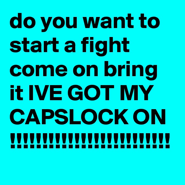 do you want to start a fight come on bring it IVE GOT MY CAPSLOCK ON !!!!!!!!!!!!!!!!!!!!!!!!!