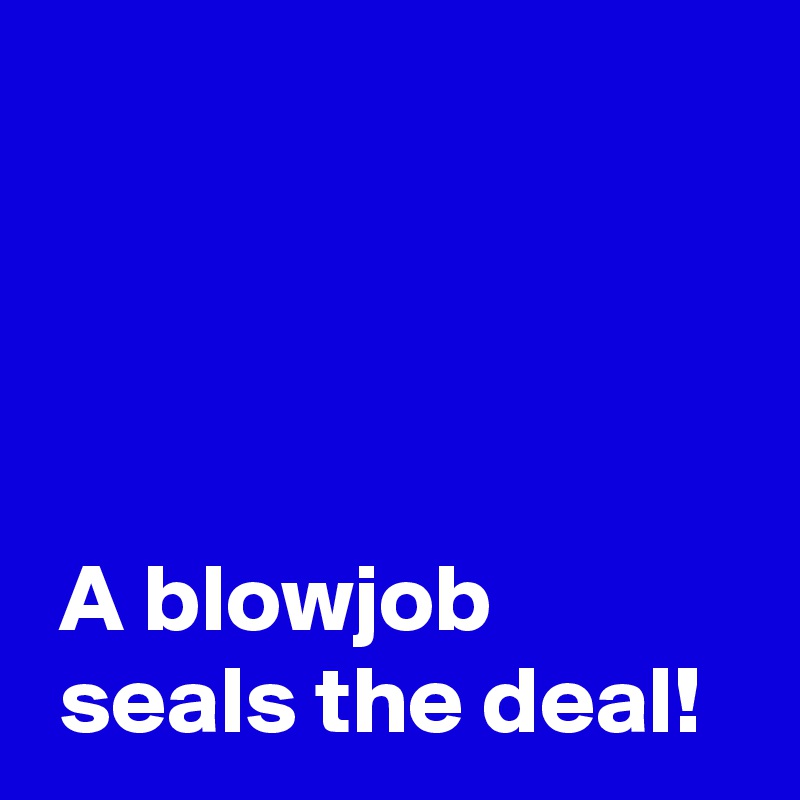 




 A blowjob
 seals the deal!