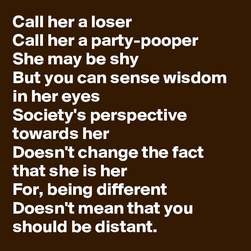 Call her a loser
Call her a party-pooper
She may be shy
But you can sense wisdom in her eyes
Society's perspective towards her
Doesn't change the fact that she is her
For, being different
Doesn't mean that you should be distant. 