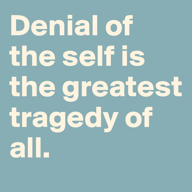 Denial of the self is the greatest tragedy of all.