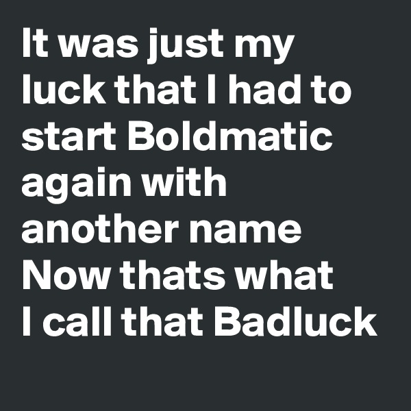 It was just my luck that I had to start Boldmatic again with another name 
Now thats what 
I call that Badluck