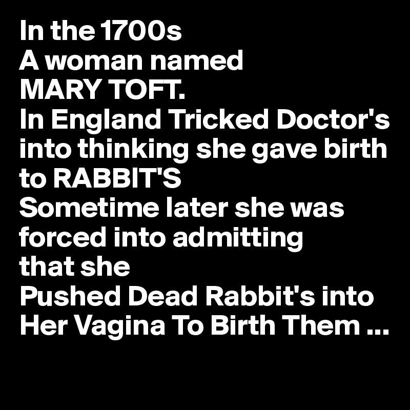 In the 1700s
A woman named
MARY TOFT. 
In England Tricked Doctor's 
into thinking she gave birth 
to RABBIT'S
Sometime later she was 
forced into admitting
that she 
Pushed Dead Rabbit's into
Her Vagina To Birth Them ...
