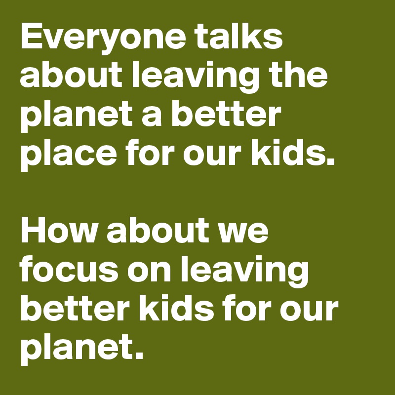Everyone talks about leaving the planet a better place for our kids. 

How about we focus on leaving better kids for our planet. 